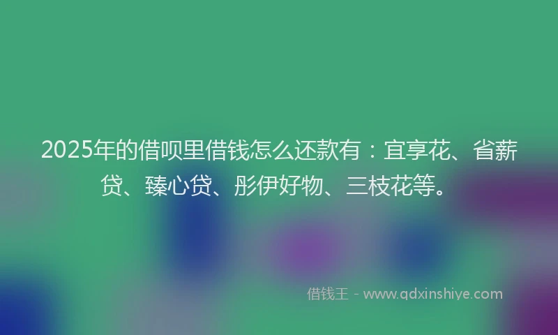2025年的借呗里借钱怎么还款有：宜享花、省薪贷、臻心贷、彤伊好物、三枝花等。