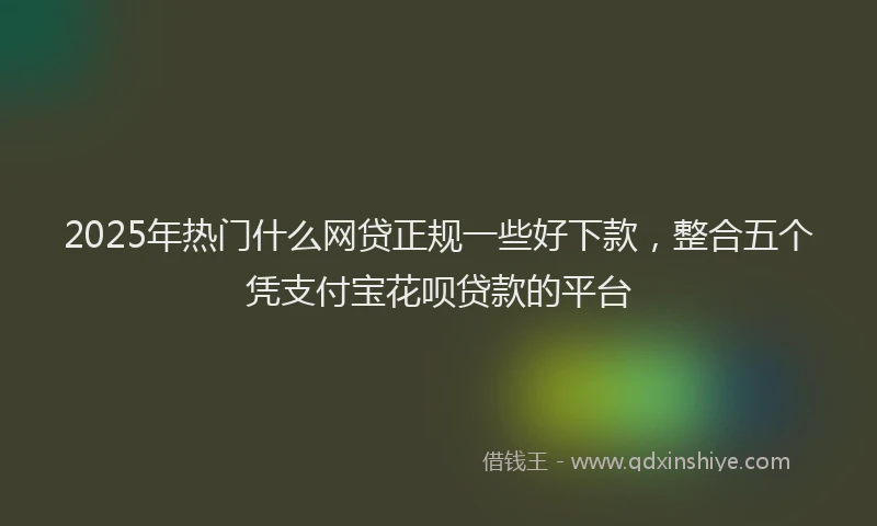 2025年热门什么网贷正规一些好下款，整合五个凭支付宝花呗贷款的平台