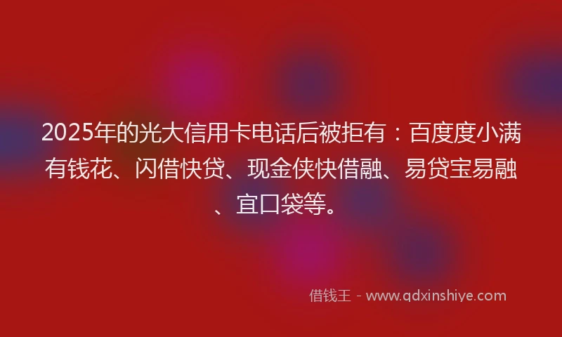 2025年的光大信用卡电话后被拒有：百度度小满有钱花、闪借快贷、现金侠快借融、易贷宝易融、宜口袋等。