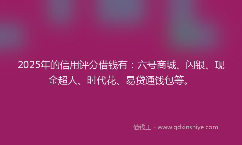 2025年的信用评分借钱有：六号商城、闪银、现金超人、时代花、易贷通钱包等。