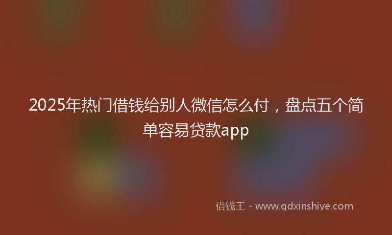 2025年热门借钱给别人微信怎么付，盘点五个简单容易贷款app