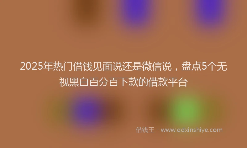 2025年热门借钱见面说还是微信说，盘点5个无视黑白百分百下款的借款平台