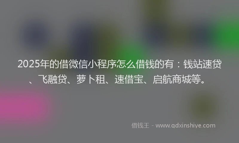 2025年的借微信小程序怎么借钱的有：钱站速贷、飞融贷、萝卜租、速借宝、启航商城等。