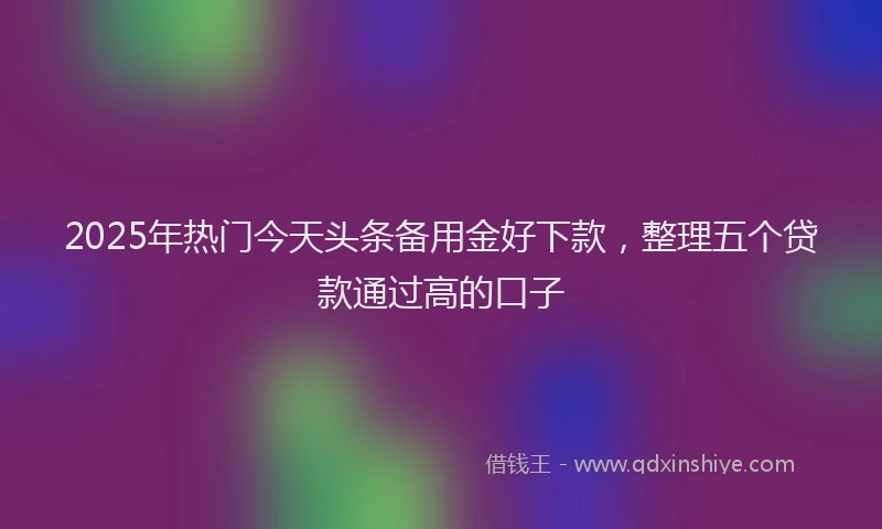 2025年热门今天头条备用金好下款，整理五个贷款通过高的口子