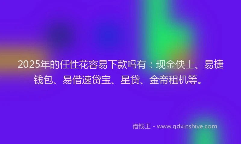 2025年的任性花容易下款吗有：现金侠士、易捷钱包、易借速贷宝、星贷、金帝租机等。