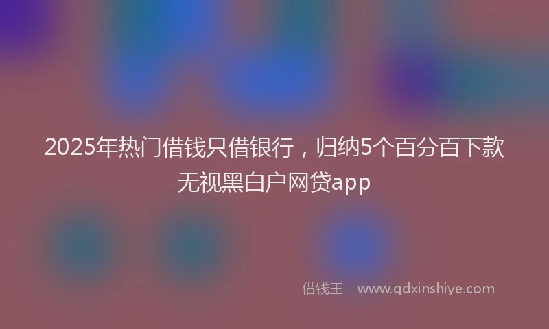 2025年热门借钱只借银行，归纳5个百分百下款无视黑白户网贷app