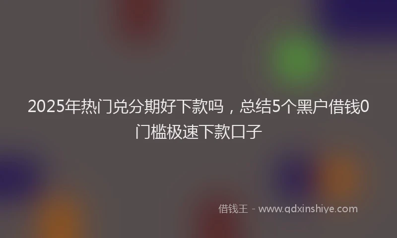 2025年热门兑分期好下款吗，总结5个黑户借钱0门槛极速下款口子