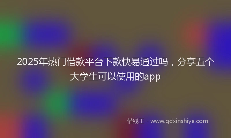 2025年热门借款平台下款快易通过吗，分享五个大学生可以使用的app