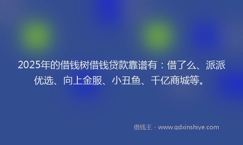 2025年的借钱树借钱贷款靠谱有：借了么、派派优选、向上金服、小丑鱼、千亿商城等。