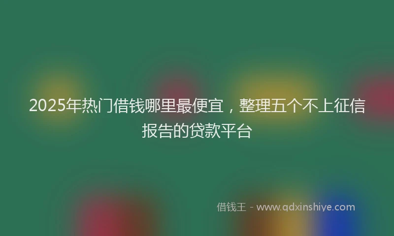 2025年热门借钱哪里最便宜，整理五个不上征信报告的贷款平台