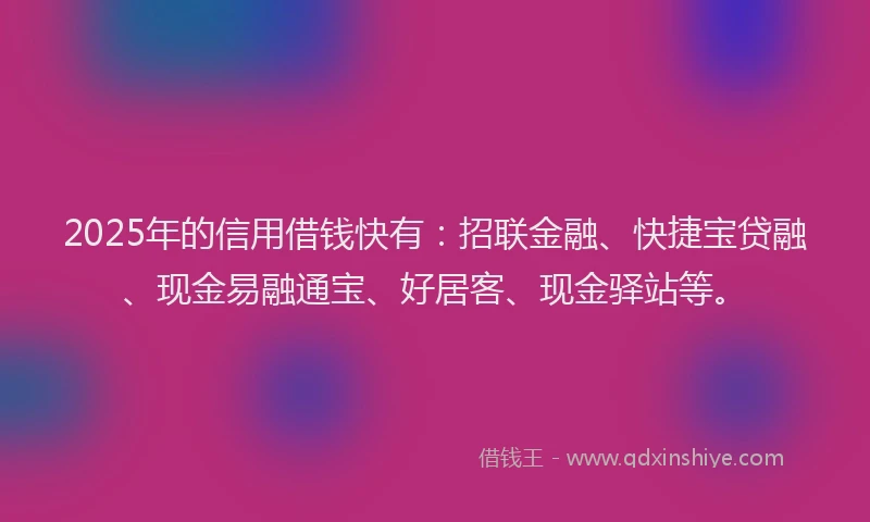 2025年的信用借钱快有：招联金融、快捷宝贷融、现金易融通宝、好居客、现金驿站等。