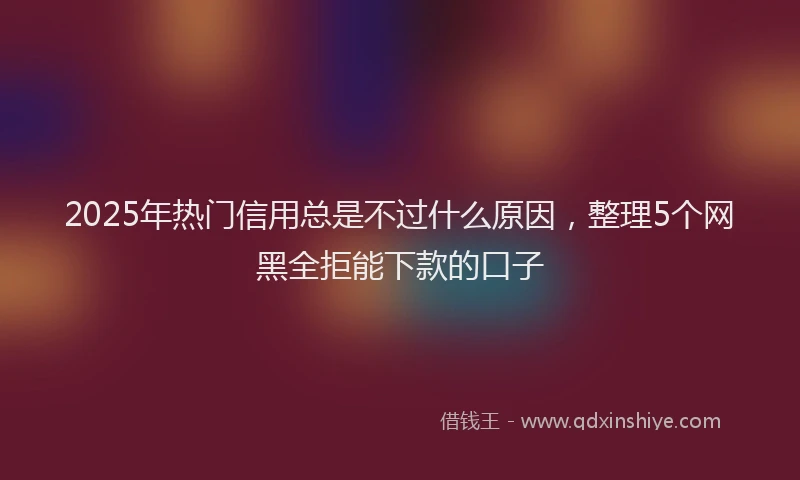 2025年热门信用总是不过什么原因，整理5个网黑全拒能下款的口子