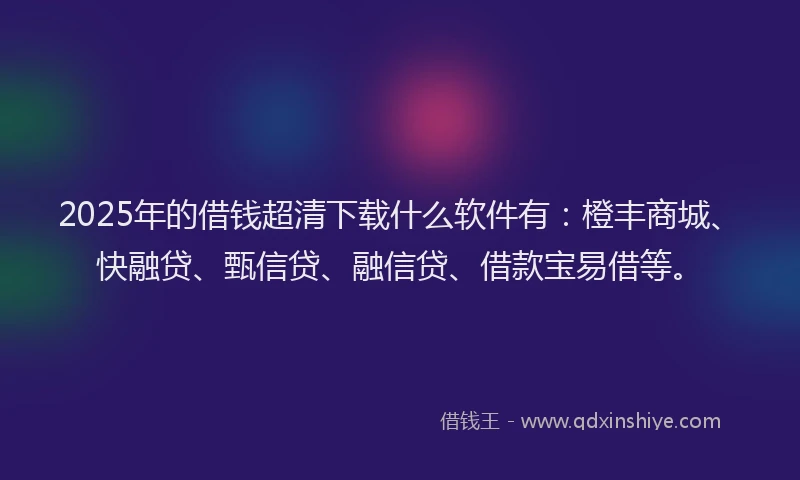 2025年的借钱超清下载什么软件有：橙丰商城、快融贷、甄信贷、融信贷、借款宝易借等。