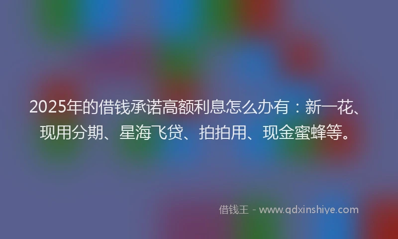 2025年的借钱承诺高额利息怎么办有：新一花、现用分期、星海飞贷、拍拍用、现金蜜蜂等。