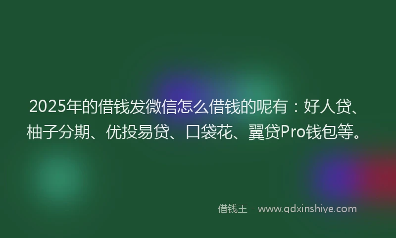 2025年的借钱发微信怎么借钱的呢有：好人贷、柚子分期、优投易贷、口袋花、翼贷Pro钱包等。