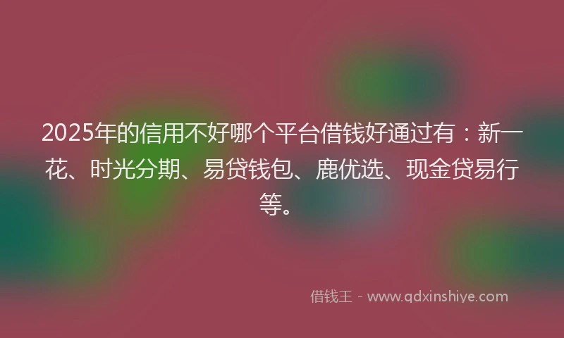 2025年的信用不好哪个平台借钱好通过有：新一花、时光分期、易贷钱包、鹿优选、现金贷易行等。