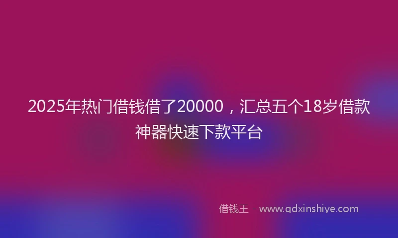 2025年热门借钱借了20000，汇总五个18岁借款神器快速下款平台