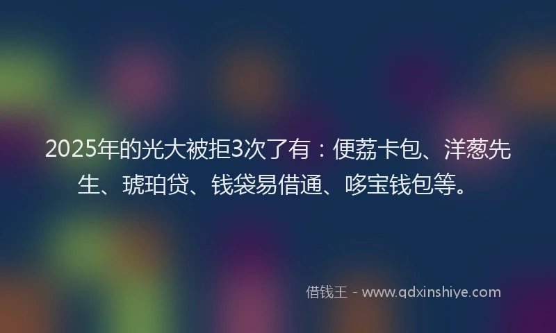 2025年的光大被拒3次了有：便荔卡包、洋葱先生、琥珀贷、钱袋易借通、哆宝钱包等。