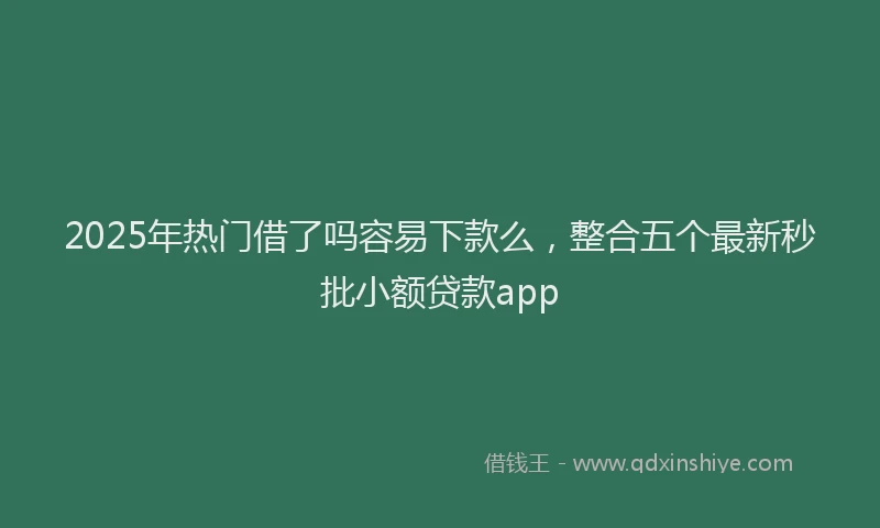 2025年热门借了吗容易下款么，整合五个最新秒批小额贷款app