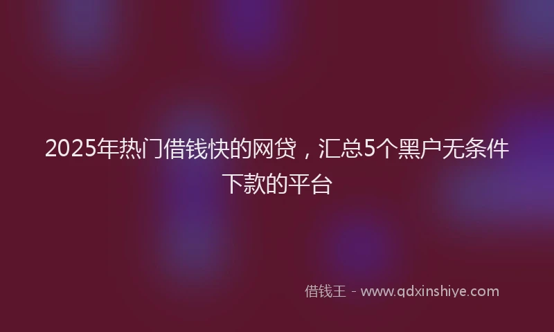 2025年热门借钱快的网贷，汇总5个黑户无条件下款的平台