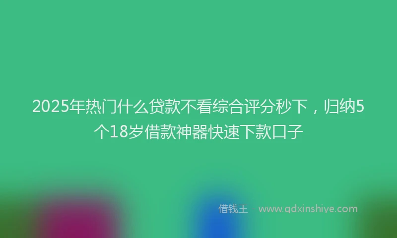 2025年热门什么贷款不看综合评分秒下，归纳5个18岁借款神器快速下款口子