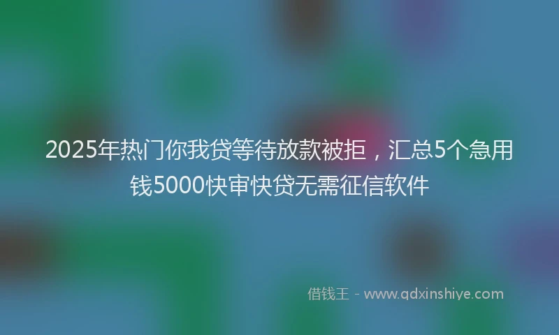 2025年热门你我贷等待放款被拒，汇总5个急用钱5000快审快贷无需征信软件