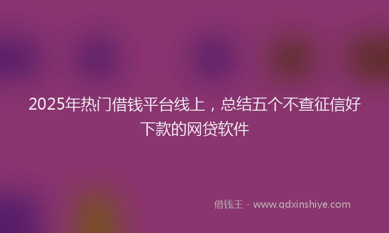 2025年热门借钱平台线上，总结五个不查征信好下款的网贷软件