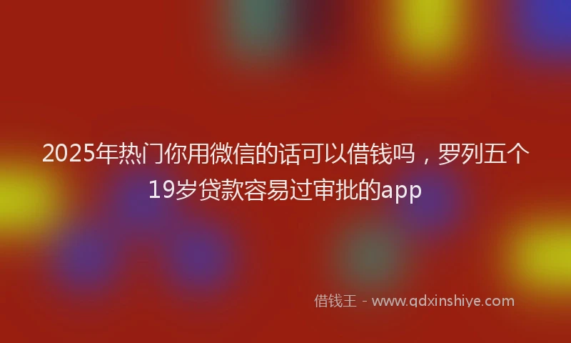 2025年热门你用微信的话可以借钱吗，罗列五个19岁贷款容易过审批的app