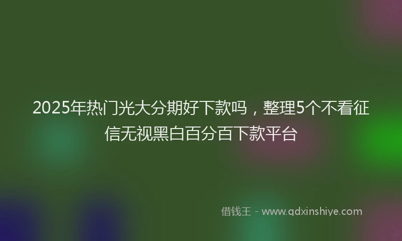 2025年热门光大分期好下款吗，整理5个不看征信无视黑白百分百下款平台