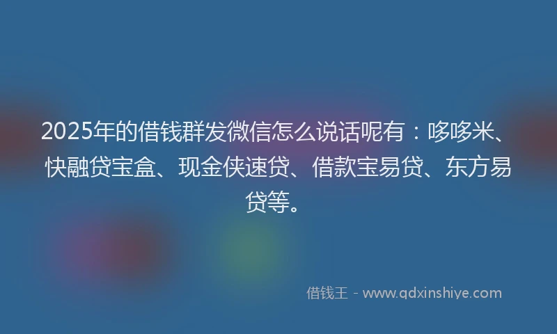 2025年的借钱群发微信怎么说话呢有：哆哆米、快融贷宝盒、现金侠速贷、借款宝易贷、东方易贷等。