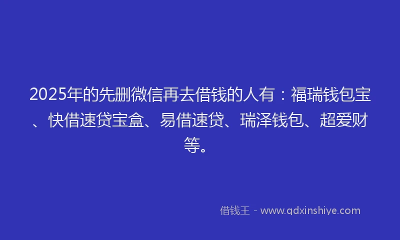 2025年的先删微信再去借钱的人有：福瑞钱包宝、快借速贷宝盒、易借速贷、瑞泽钱包、超爱财等。