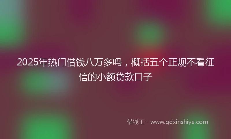 2025年热门借钱八万多吗，概括五个正规不看征信的小额贷款口子
