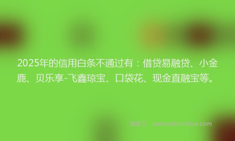 2025年的信用白条不通过有：借贷易融贷、小金鹿、贝乐享-飞鑫琼宝、口袋花、现金直融宝等。