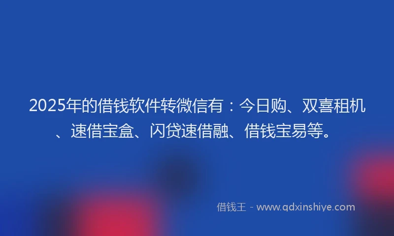 2025年的借钱软件转微信有：今日购、双喜租机、速借宝盒、闪贷速借融、借钱宝易等。