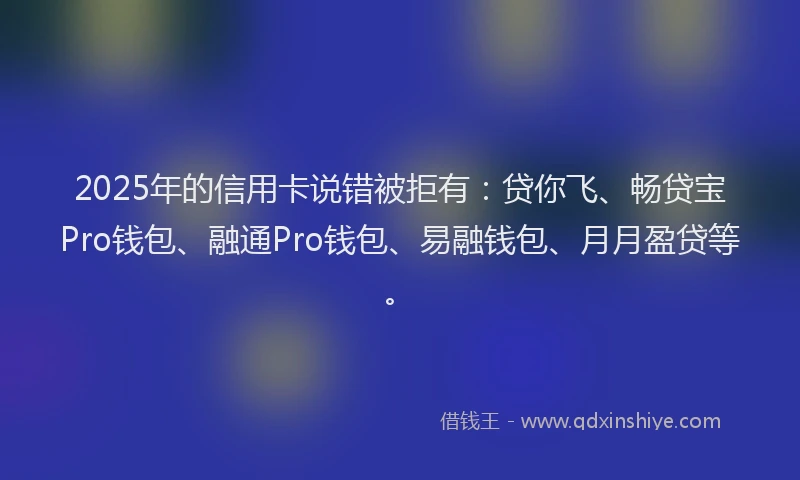 2025年的信用卡说错被拒有：贷你飞、畅贷宝Pro钱包、融通Pro钱包、易融钱包、月月盈贷等。