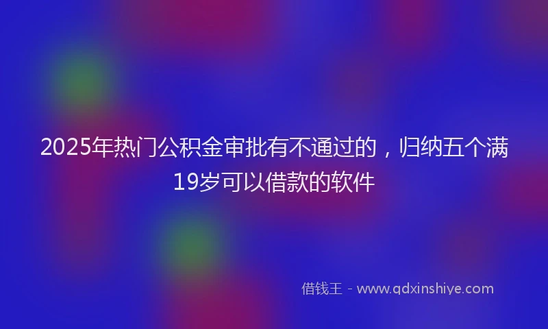 2025年热门公积金审批有不通过的，归纳五个满19岁可以借款的软件