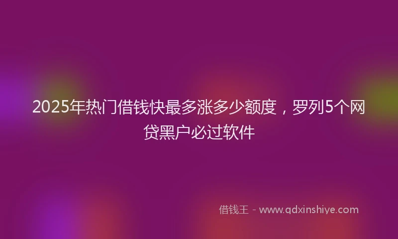 2025年热门借钱快最多涨多少额度，罗列5个网贷黑户必过软件