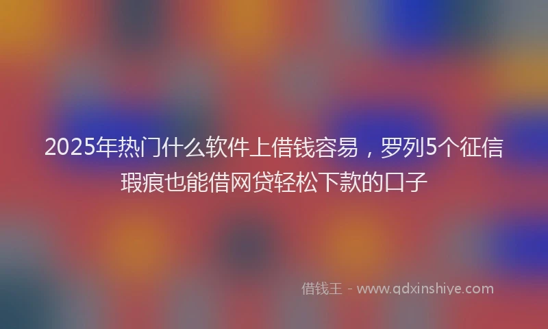 2025年热门什么软件上借钱容易，罗列5个征信瑕疵也能借网贷轻松下款的口子