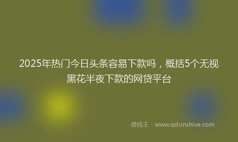 2025年热门今日头条容易下款吗，概括5个无视黑花半夜下款的网贷平台