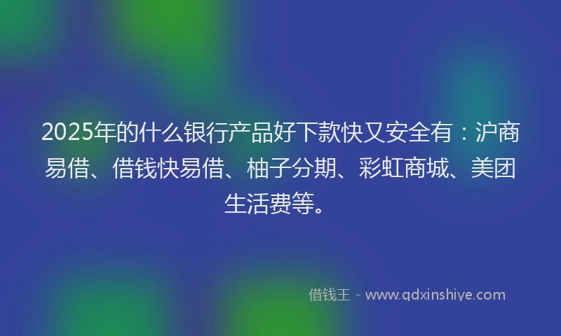 2025年的什么银行产品好下款快又安全有：沪商易借、借钱快易借、柚子分期、彩虹商城、美团生活费等。