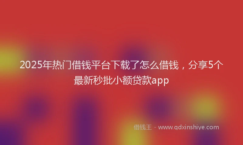 2025年热门借钱平台下载了怎么借钱，分享5个最新秒批小额贷款app