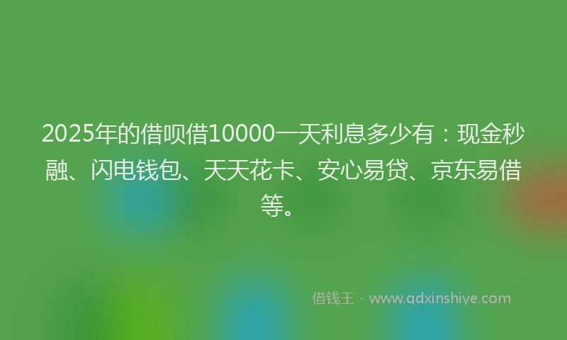 2025年的借呗借10000一天利息多少有:现金秒融、闪电钱包、天天花卡、安心易贷、京东易借等。