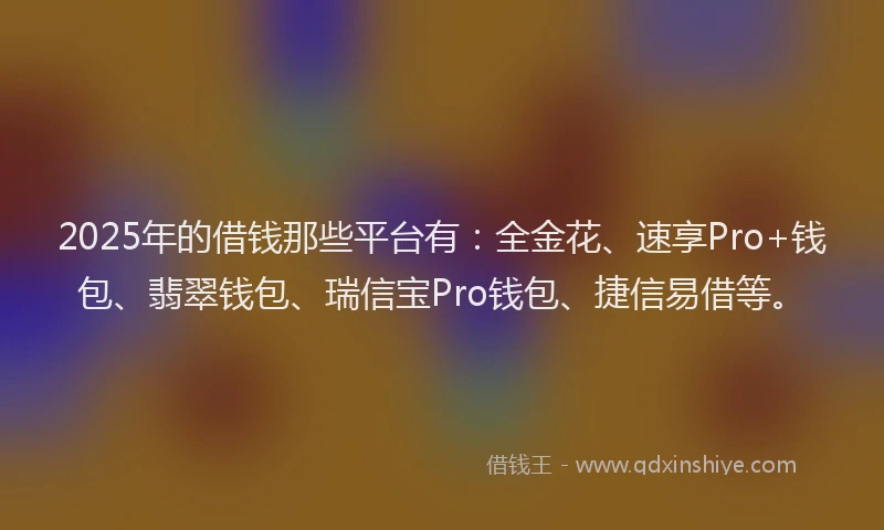 2025年的借钱那些平台有：全金花、速享Pro+钱包、翡翠钱包、瑞信宝Pro钱包、捷信易借等。