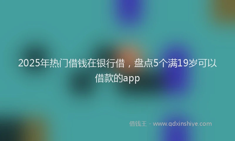 2025年热门借钱在银行借，盘点5个满19岁可以借款的app