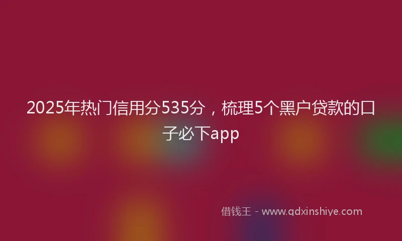 2025年热门信用分535分，梳理5个黑户贷款的口子必下app