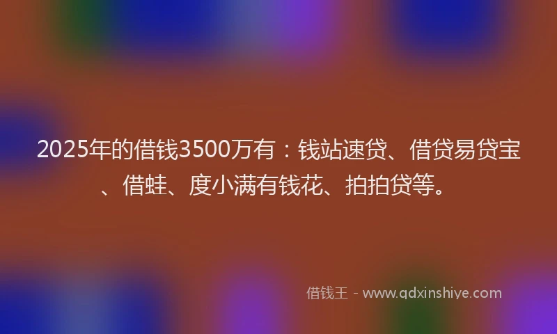 2025年的借钱3500万有：钱站速贷、借贷易贷宝、借蛙、度小满有钱花、拍拍贷等。