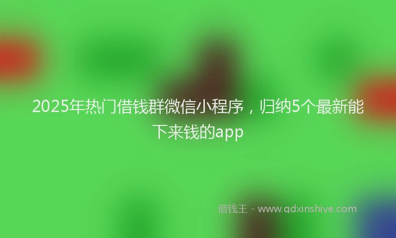 2025年热门借钱群微信小程序，归纳5个最新能下来钱的app