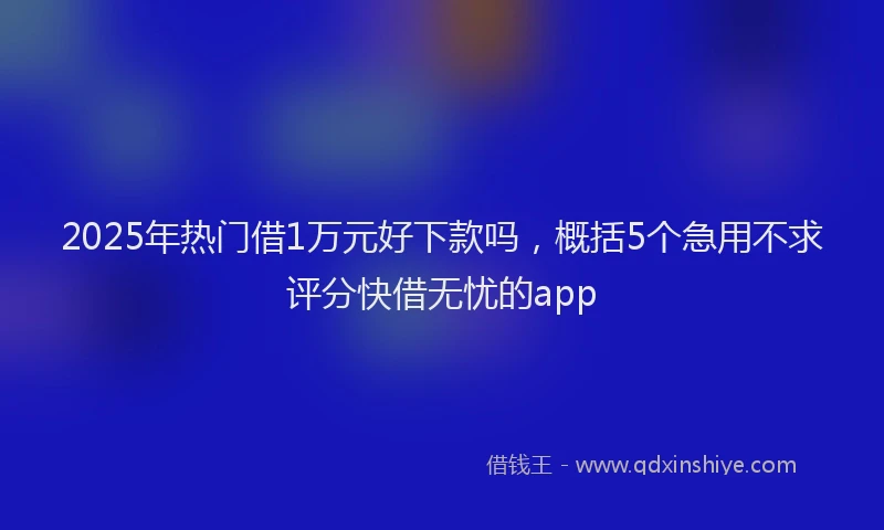 2025年热门借1万元好下款吗，概括5个急用不求评分快借无忧的app