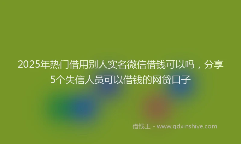 2025年热门借用别人实名微信借钱可以吗，分享5个失信人员可以借钱的网贷口子