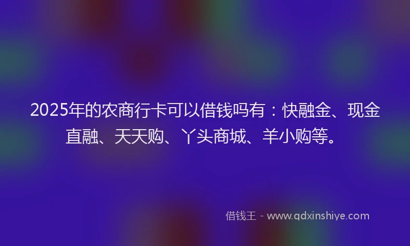 2025年的农商行卡可以借钱吗有：快融金、现金直融、天天购、丫头商城、羊小购等。